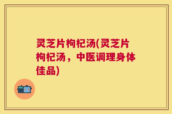 灵芝片枸杞汤(灵芝片枸杞汤,中医调理身体佳品) 灵芝片枸杞汤(灵芝片枸杞汤,中医调理身体佳品)