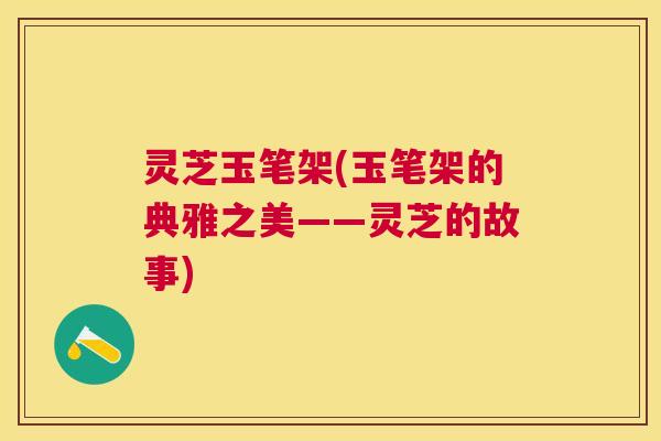 灵芝玉笔架(玉笔架的典雅之美——灵芝的故事) 灵芝玉笔架(玉笔架的典雅之美——灵芝的故事)