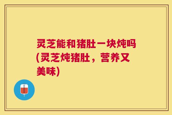 灵芝能和猪肚一块炖吗(灵芝炖猪肚,营养又美味) 灵芝能和猪肚一块炖吗(灵芝炖猪肚,营养又美味)