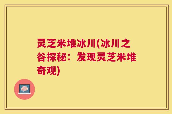 灵芝米堆冰川(冰川之谷探秘:发现灵芝米堆奇观) 灵芝米堆冰川(冰川之谷探秘:发现灵芝米堆奇观)