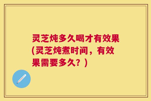 灵芝炖多久喝才有效果(灵芝炖煮时间,有效果需要多久?) 灵芝炖多久喝才有效果(灵芝炖煮时间,有效果需要多久?)