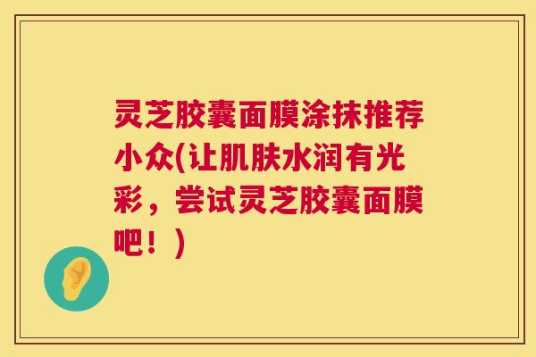 灵芝胶囊面膜涂抹推荐小众(让水润有光彩,尝试灵芝胶囊面膜吧!) 灵芝胶囊面膜涂抹推荐小众(让水润有光彩,尝试灵芝胶囊面膜吧!)