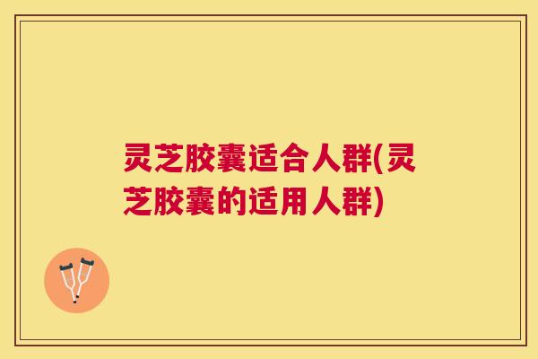 灵芝胶囊适合人群(灵芝胶囊的适用人群) 灵芝胶囊适合人群(灵芝胶囊的适用人群)