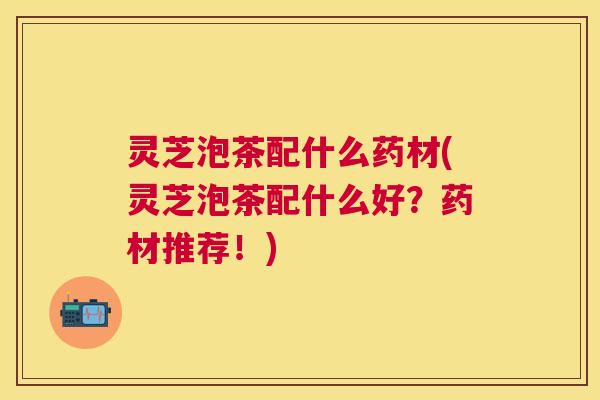 灵芝泡茶配什么药材(灵芝泡茶配什么好?药材推荐!) 灵芝泡茶配什么药材(灵芝泡茶配什么好?药材推荐!)