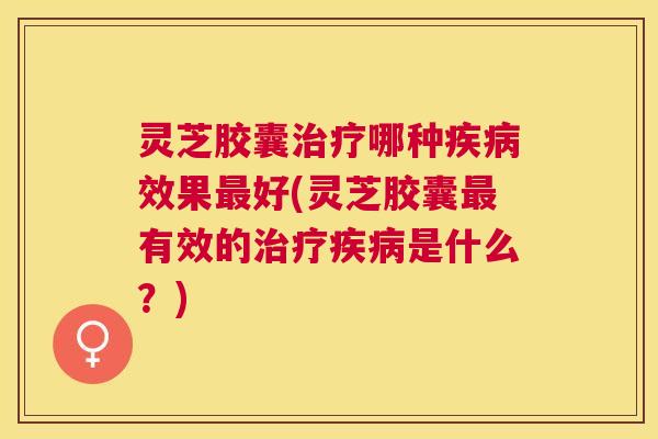 灵芝胶囊哪种效果好(灵芝胶囊有效的是什么?) 灵芝胶囊哪种效果好(灵芝胶囊有效的是什么?)