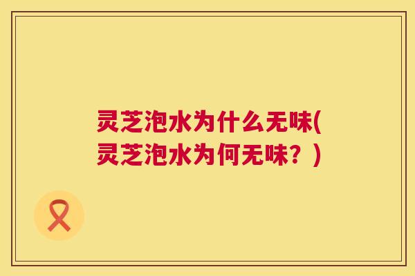 灵芝泡水为什么无味(灵芝泡水为何无味?) 灵芝泡水为什么无味(灵芝泡水为何无味?)