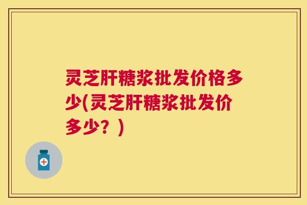 灵芝糖浆批发价格多少(灵芝糖浆批发价多少？)