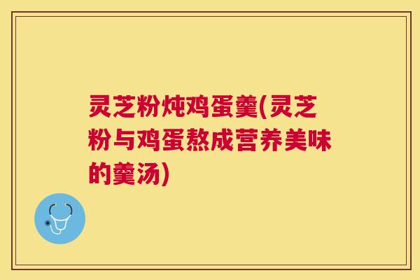 灵芝粉炖鸡蛋羹(灵芝粉与鸡蛋熬成营养美味的羹汤) 灵芝粉炖鸡蛋羹(灵芝粉与鸡蛋熬成营养美味的羹汤)