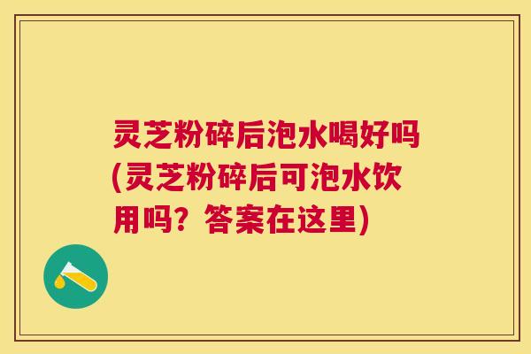 灵芝粉碎后泡水喝好吗(灵芝粉碎后可泡水饮用吗?答案在这里) 灵芝粉碎后泡水喝好吗(灵芝粉碎后可泡水饮用吗?答案在这里)