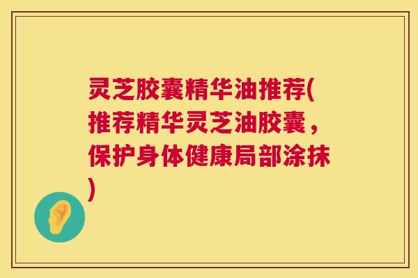 灵芝胶囊精华油推荐(推荐精华灵芝油胶囊,保护身体健康局部涂抹) 灵芝胶囊精华油推荐(推荐精华灵芝油胶囊,保护身体健康局部涂抹)