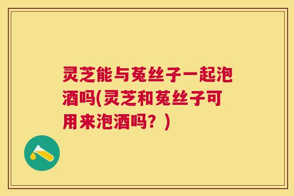 灵芝能与菟丝子一起泡酒吗(灵芝和菟丝子可用来泡酒吗？)