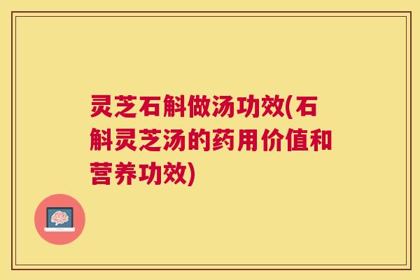 灵芝石斛做汤功效(石斛灵芝汤的药用价值和营养功效) 灵芝石斛做汤功效(石斛灵芝汤的药用价值和营养功效)