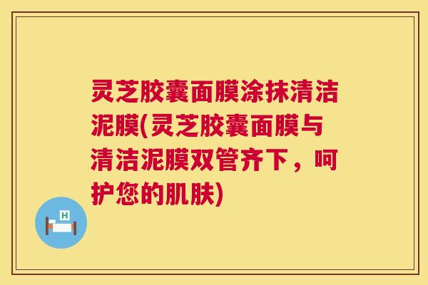 灵芝胶囊面膜涂抹清洁泥膜(灵芝胶囊面膜与清洁泥膜双管齐下,呵护您的) 灵芝胶囊面膜涂抹清洁泥膜(灵芝胶囊面膜与清洁泥膜双管齐下,呵护您的)