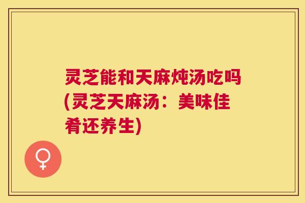 灵芝能和天麻炖汤吃吗(灵芝天麻汤:美味佳肴还养生) 灵芝能和天麻炖汤吃吗(灵芝天麻汤:美味佳肴还养生)