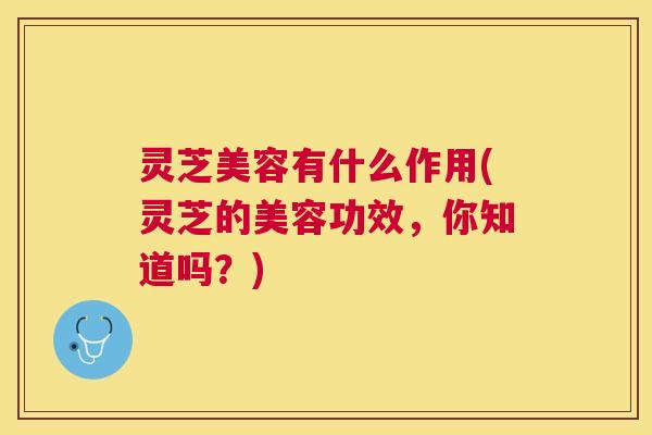 灵芝美容有什么作用(灵芝的美容功效,你知道吗?) 灵芝美容有什么作用(灵芝的美容功效,你知道吗?)