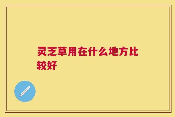 灵芝草用在什么地方比较好 灵芝草用在什么地方比较好