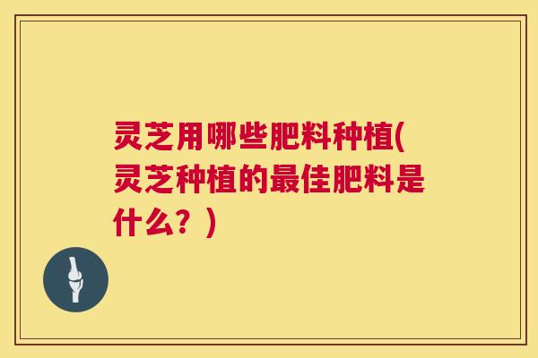 灵芝用哪些肥料种植(灵芝种植的佳肥料是什么?) 灵芝用哪些肥料种植(灵芝种植的佳肥料是什么?)
