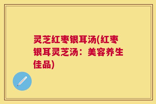 灵芝红枣银耳汤(红枣银耳灵芝汤:美容养生佳品) 灵芝红枣银耳汤(红枣银耳灵芝汤:美容养生佳品)