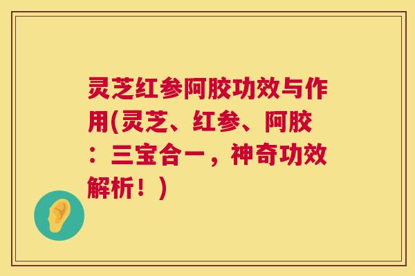 灵芝红参阿胶功效与作用(灵芝、红参、阿胶：三宝合一，神奇功效解析！)
