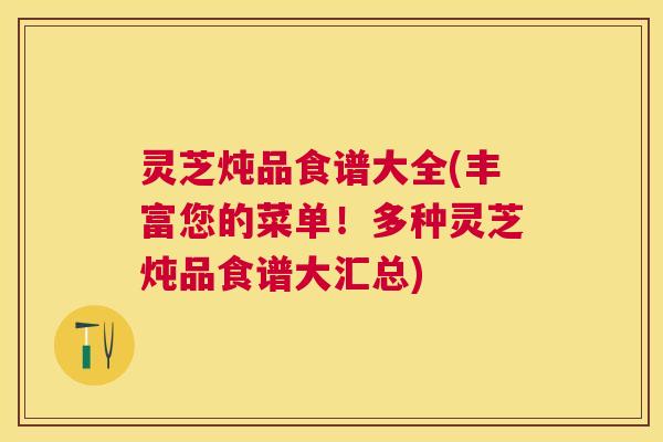 灵芝炖品食谱大全(丰富您的菜单!多种灵芝炖品食谱大汇总) 灵芝炖品食谱大全(丰富您的菜单!多种灵芝炖品食谱大汇总)