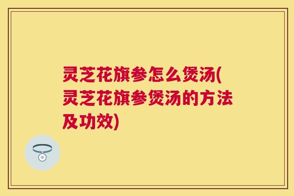 灵芝花旗参怎么煲汤(灵芝花旗参煲汤的方法及功效) 灵芝花旗参怎么煲汤(灵芝花旗参煲汤的方法及功效)