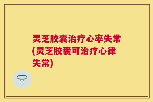 灵芝胶囊心率失常(灵芝胶囊可心律失常) 灵芝胶囊心率失常(灵芝胶囊可心律失常)