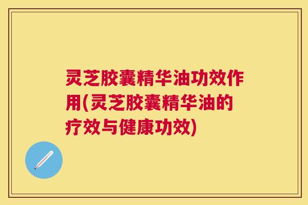 灵芝胶囊精华油功效作用(灵芝胶囊精华油的疗效与健康功效) 灵芝胶囊精华油功效作用(灵芝胶囊精华油的疗效与健康功效)