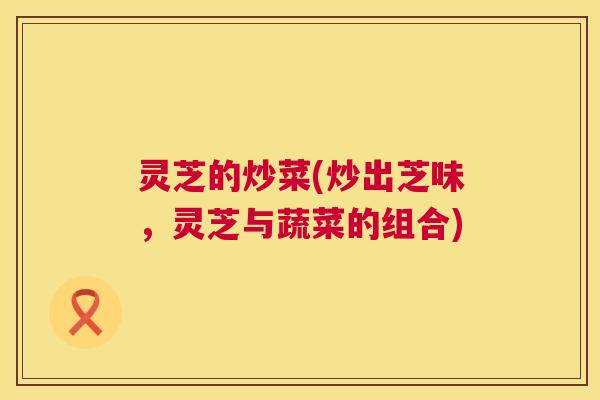 灵芝的炒菜(炒出芝味,灵芝与蔬菜的组合) 灵芝的炒菜(炒出芝味,灵芝与蔬菜的组合)