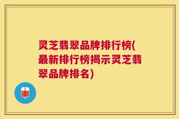 灵芝翡翠品牌排行榜(新排行榜揭示灵芝翡翠品牌排名) 灵芝翡翠品牌排行榜(新排行榜揭示灵芝翡翠品牌排名)