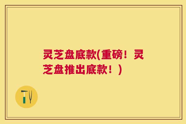 灵芝盘底款(重磅!灵芝盘推出底款!) 灵芝盘底款(重磅!灵芝盘推出底款!)