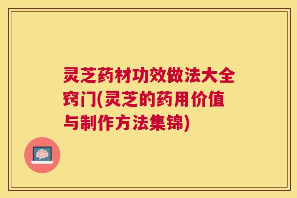 灵芝药材功效做法大全窍门(灵芝的药用价值与制作方法集锦) 灵芝药材功效做法大全窍门(灵芝的药用价值与制作方法集锦)
