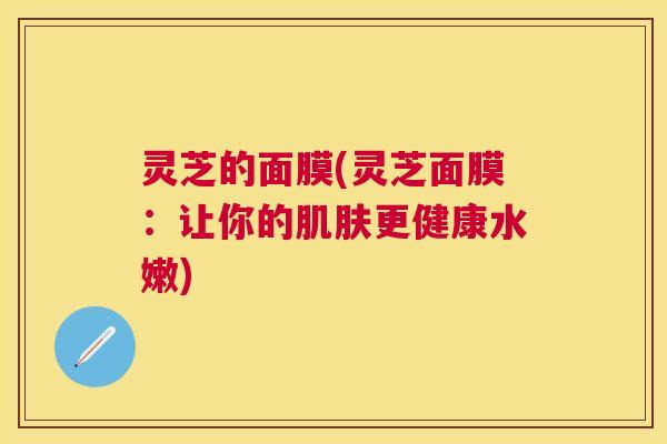 灵芝的面膜(灵芝面膜:让你的更健康水嫩) 灵芝的面膜(灵芝面膜:让你的更健康水嫩)