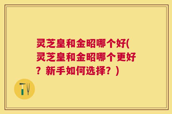 灵芝皇和金昭哪个好(灵芝皇和金昭哪个更好?新手如何选择?) 灵芝皇和金昭哪个好(灵芝皇和金昭哪个更好?新手如何选择?)