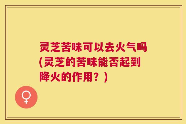 灵芝苦味可以去火气吗(灵芝的苦味能否起到降火的作用?) 灵芝苦味可以去火气吗(灵芝的苦味能否起到降火的作用?)