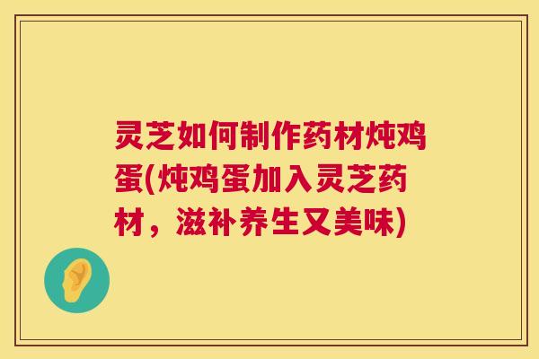 灵芝如何制作药材炖鸡蛋(炖鸡蛋加入灵芝药材，滋补养生又美味)