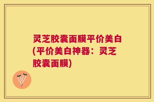 灵芝胶囊面膜平价美白(平价美白神器:灵芝胶囊面膜) 灵芝胶囊面膜平价美白(平价美白神器:灵芝胶囊面膜)