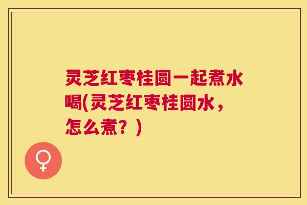灵芝红枣桂圆一起煮水喝(灵芝红枣桂圆水，怎么煮？)