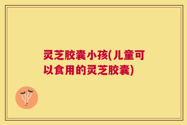 灵芝胶囊小孩(儿童可以食用的灵芝胶囊) 灵芝胶囊小孩(儿童可以食用的灵芝胶囊)