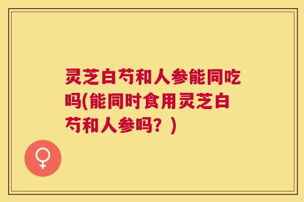 灵芝白芍和人参能同吃吗(能同时食用灵芝白芍和人参吗？)