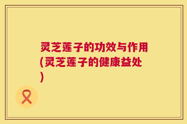 灵芝莲子的功效与作用(灵芝莲子的健康益处) 灵芝莲子的功效与作用(灵芝莲子的健康益处)