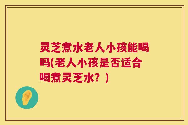 灵芝煮水老人小孩能喝吗(老人小孩是否适合喝煮灵芝水?) 灵芝煮水老人小孩能喝吗(老人小孩是否适合喝煮灵芝水?)