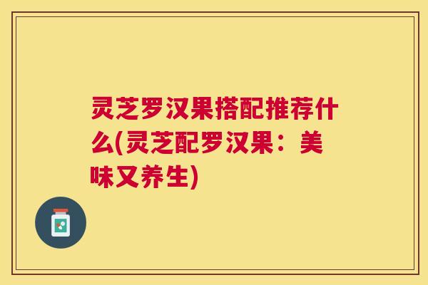 灵芝罗汉果搭配推荐什么(灵芝配罗汉果：美味又养生)