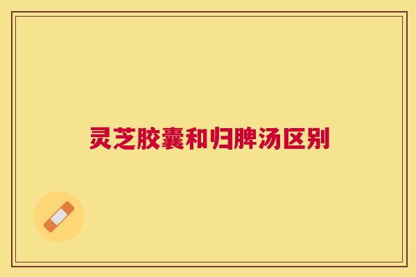 灵芝胶囊和归脾汤区别 灵芝胶囊和归脾汤区别