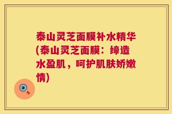 泰山灵芝面膜补水精华(泰山灵芝面膜:缔造水盈肌,呵护娇嫩情) 泰山灵芝面膜补水精华(泰山灵芝面膜:缔造水盈肌,呵护娇嫩情)