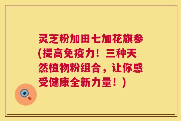 灵芝粉加田七加花旗参(提高免疫力!三种天然植物粉组合,让你感受健康全新力量!) 灵芝粉加田七加花旗参(提高免疫力!三种天然植物粉组合,让你感受健康全新力量!)