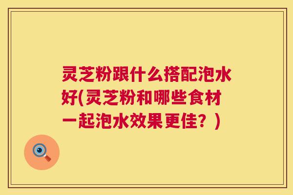 灵芝粉跟什么搭配泡水好(灵芝粉和哪些食材一起泡水效果更佳?) 灵芝粉跟什么搭配泡水好(灵芝粉和哪些食材一起泡水效果更佳?)