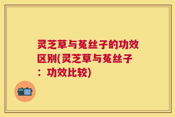 灵芝草与菟丝子的功效区别(灵芝草与菟丝子:功效比较) 灵芝草与菟丝子的功效区别(灵芝草与菟丝子:功效比较)