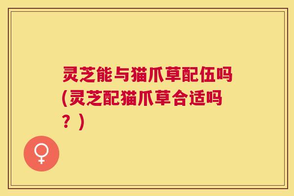 灵芝能与猫爪草配伍吗(灵芝配猫爪草合适吗?) 灵芝能与猫爪草配伍吗(灵芝配猫爪草合适吗?)