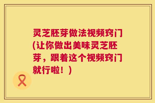 灵芝胚芽做法视频窍门(让你做出美味灵芝胚芽,跟着这个视频窍门就行啦!) 灵芝胚芽做法视频窍门(让你做出美味灵芝胚芽,跟着这个视频窍门就行啦!)
