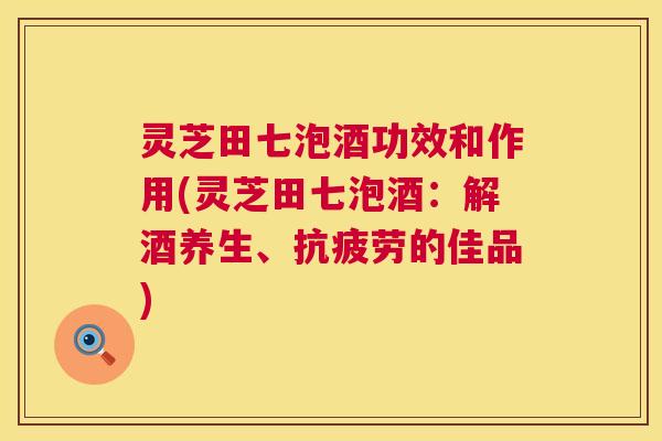 灵芝田七泡酒功效和作用(灵芝田七泡酒:解酒养生、的佳品) 灵芝田七泡酒功效和作用(灵芝田七泡酒:解酒养生、的佳品)
